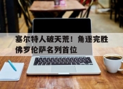 九游娱乐入口-塞尔特人破天荒！角逐完胜佛罗伦萨名列首位的简单介绍