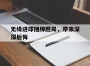 九游娱乐-包含无缘进球捆绑胜局，带来深深后悔的词条